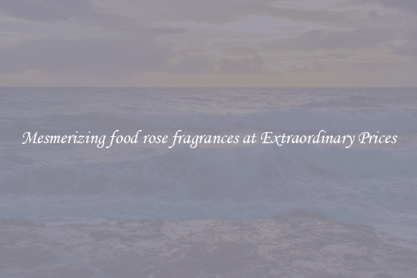 Mesmerizing food rose fragrances at Extraordinary Prices