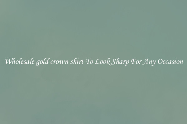 Wholesale gold crown shirt To Look Sharp For Any Occasion