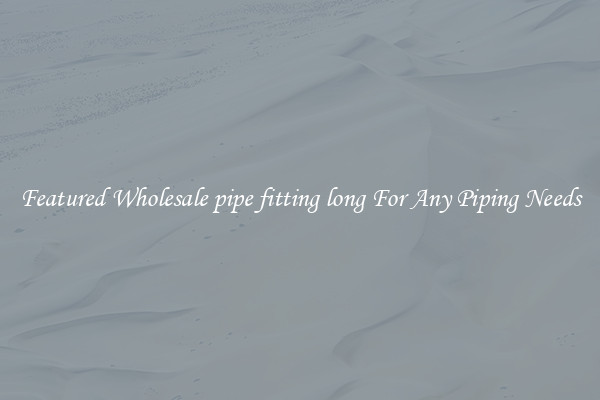Featured Wholesale pipe fitting long For Any Piping Needs
