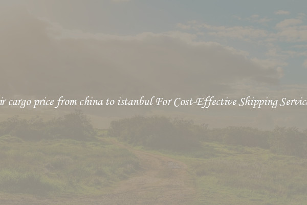 air cargo price from china to istanbul For Cost-Effective Shipping Services