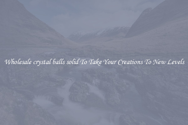 Wholesale crystal balls solid To Take Your Creations To New Levels